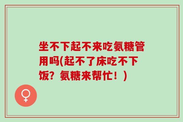 坐不下起不来吃氨糖管用吗(起不了床吃不下饭？氨糖来帮忙！)