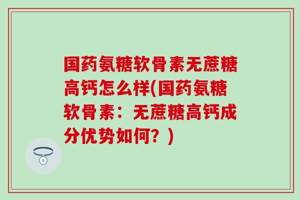 国药氨糖软骨素无蔗糖高钙怎么样(国药氨糖软骨素：无蔗糖高钙成分优势如何？)