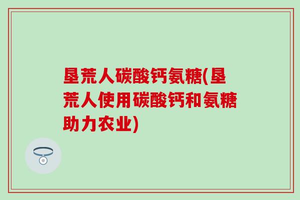 垦荒人碳酸钙氨糖(垦荒人使用碳酸钙和氨糖助力农业)