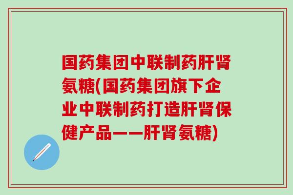 国药集团中联制药肝肾氨糖(国药集团旗下企业中联制药打造肝肾保健产品——肝肾氨糖)