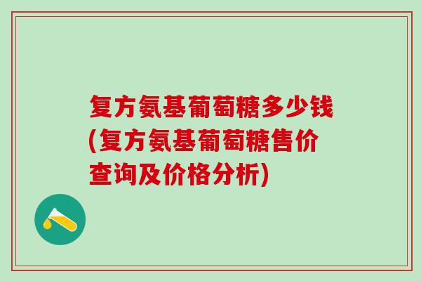 复方氨基葡萄糖多少钱(复方氨基葡萄糖售价查询及价格分析) 复方氨基葡萄糖多少钱(复方氨基葡萄糖售价查询及价格分析)