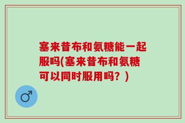 塞来昔布和氨糖能一起服吗(塞来昔布和氨糖可以同时服用吗？)