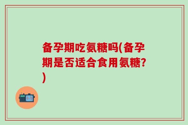 备孕期吃氨糖吗(备孕期是否适合食用氨糖？)