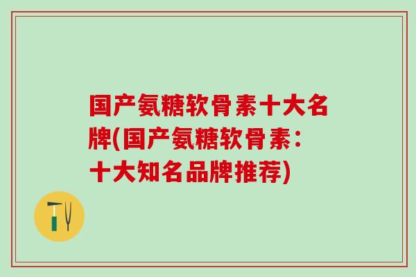 国产氨糖软骨素十大名牌(国产氨糖软骨素：十大知名品牌推荐)