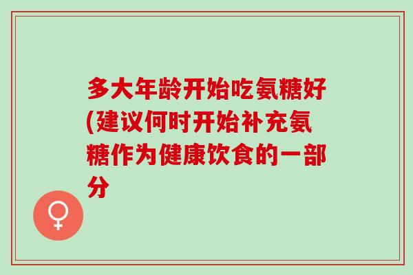 多大年龄开始吃氨糖好(建议何时开始补充氨糖作为健康饮食的一部分