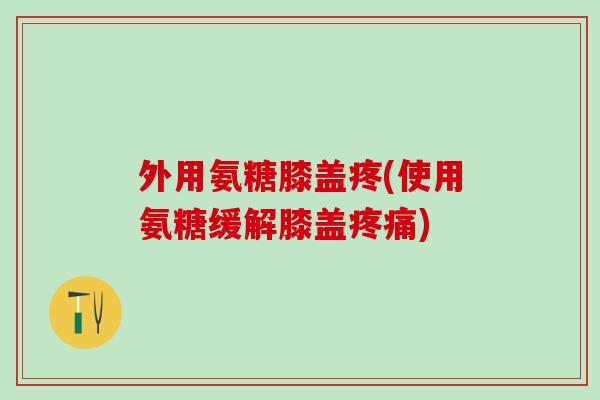 外用氨糖膝盖疼(使用氨糖缓解膝盖)