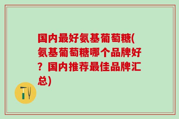 国内最好氨基葡萄糖(氨基葡萄糖哪个品牌好？国内推荐最佳品牌汇总)