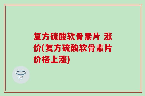 复方硫酸软骨素片 涨价(复方硫酸软骨素片价格上涨) 复方硫酸软骨素片 涨价(复方硫酸软骨素片价格上涨)