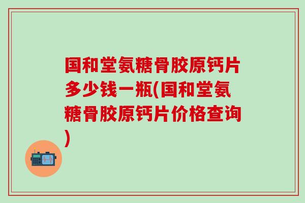 国和堂氨糖骨胶原钙片多少钱一瓶(国和堂氨糖骨胶原钙片价格查询)