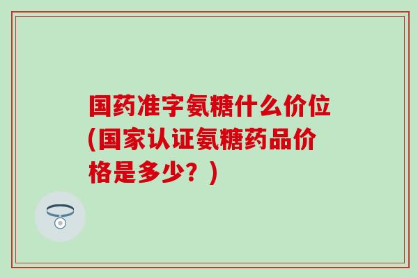国药准字氨糖什么价位(国家认证氨糖药品价格是多少？)