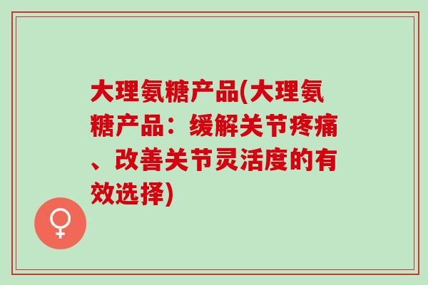 大理氨糖产品(大理氨糖产品：缓解关节疼痛、改善关节灵活度的有效选择)