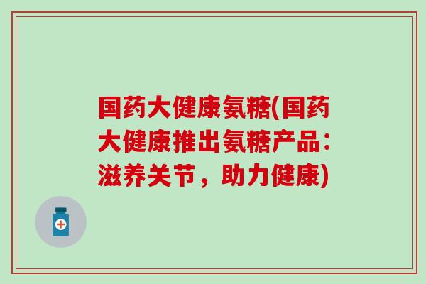 国药大健康氨糖(国药大健康推出氨糖产品：滋养关节，助力健康)