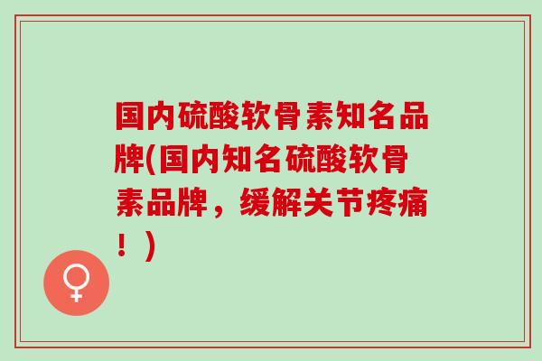 国内硫酸软骨素知名品牌(国内知名硫酸软骨素品牌，缓解关节疼痛！)