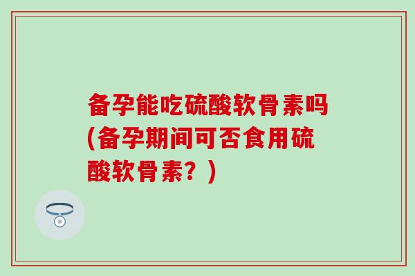 备孕能吃硫酸软骨素吗(备孕期间可否食用硫酸软骨素？)