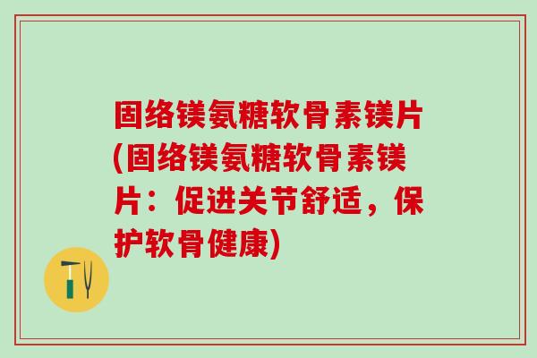 固络镁氨糖软骨素镁片(固络镁氨糖软骨素镁片：促进关节舒适，保护软骨健康)