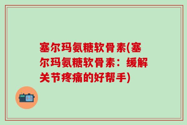 塞尔玛氨糖软骨素(塞尔玛氨糖软骨素：缓解关节疼痛的好帮手)