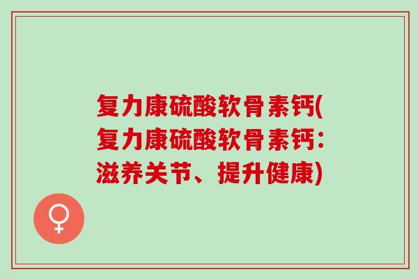 复力康硫酸软骨素钙(复力康硫酸软骨素钙：滋养关节、提升健康)