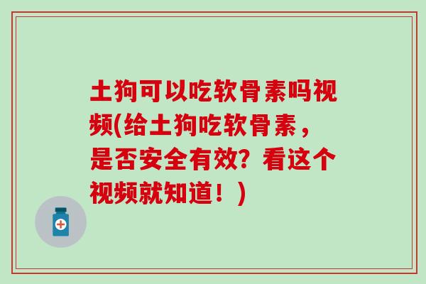 土狗可以吃软骨素吗视频(给土狗吃软骨素，是否安全有效？看这个视频就知道！)