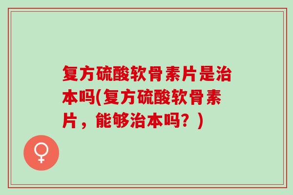 复方硫酸软骨素片是治本吗(复方硫酸软骨素片，能够治本吗？)