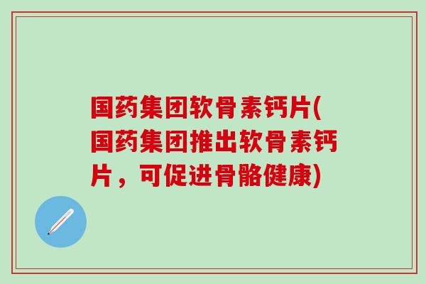 国药集团软骨素钙片(国药集团推出软骨素钙片,可促进骨骼健康) 国药集团软骨素钙片(国药集团推出软骨素钙片,可促进骨骼健康)