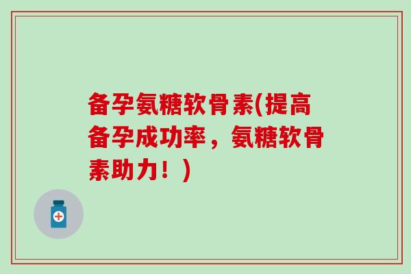 备孕氨糖软骨素(提高备孕成功率，氨糖软骨素助力！)