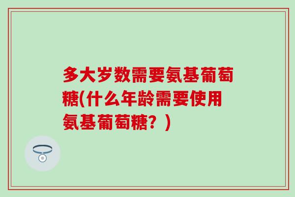 多大岁数需要氨基葡萄糖(什么年龄需要使用氨基葡萄糖？)
