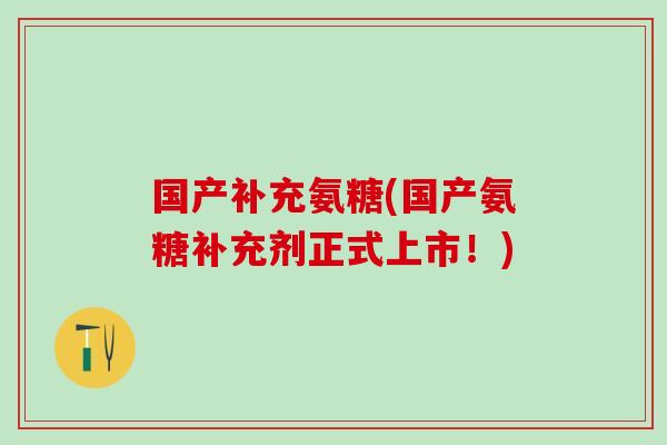 国产补充氨糖(国产氨糖补充剂正式上市！)