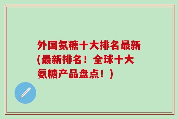 外国氨糖十大排名新(新排名！全球十大氨糖产品盘点！)