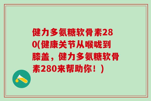 健力多氨糖软骨素280(健康关节从喉咙到膝盖，健力多氨糖软骨素280来帮助你！)