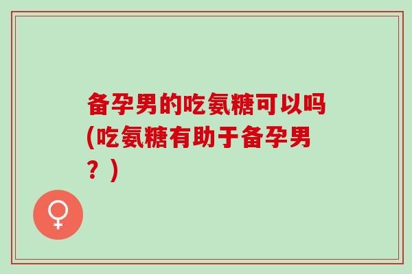 备孕男的吃氨糖可以吗(吃氨糖有助于备孕男？)