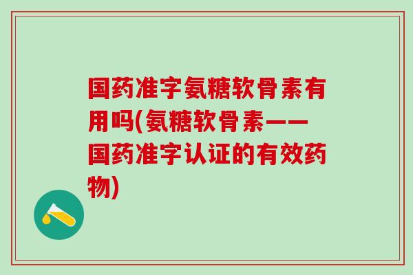 国药准字氨糖软骨素有用吗(氨糖软骨素——国药准字认证的有效药物)