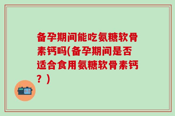 备孕期间能吃氨糖软骨素钙吗(备孕期间是否适合食用氨糖软骨素钙？)