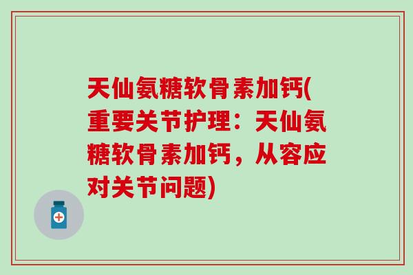 天仙氨糖软骨素加钙(重要关节护理：天仙氨糖软骨素加钙，从容应对关节问题)