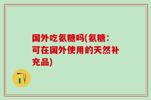 国外吃氨糖吗(氨糖：可在国外使用的天然补充品)