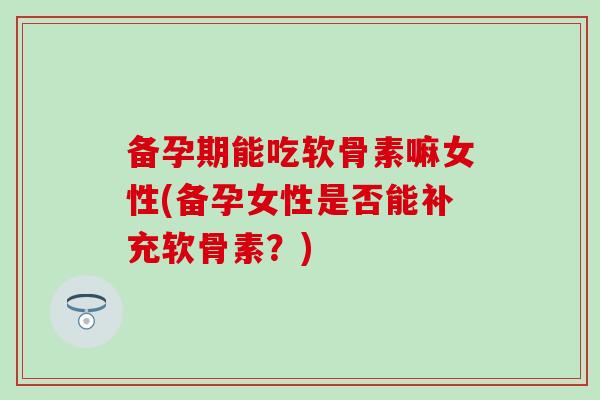 备孕期能吃软骨素嘛女性(备孕女性是否能补充软骨素？)