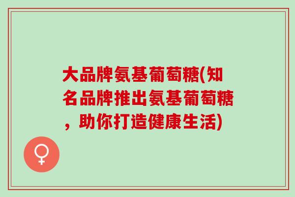 大品牌氨基葡萄糖(知名品牌推出氨基葡萄糖，助你打造健康生活)