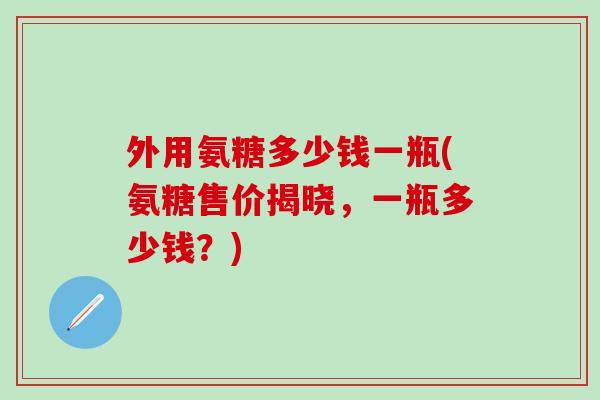 外用氨糖多少钱一瓶(氨糖售价揭晓，一瓶多少钱？)