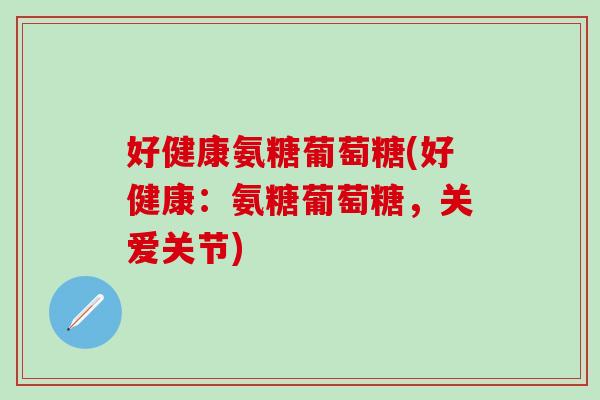 好健康氨糖葡萄糖(好健康：氨糖葡萄糖，关爱关节)