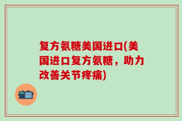 复方氨糖美国进口(美国进口复方氨糖，助力改善关节疼痛)