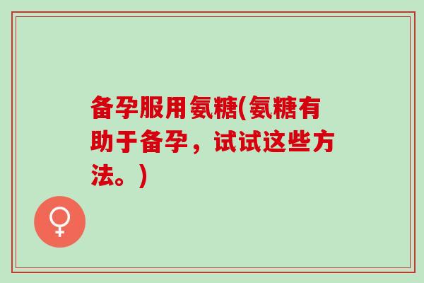 备孕服用氨糖(氨糖有助于备孕，试试这些方法。)