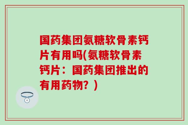 国药集团氨糖软骨素钙片有用吗(氨糖软骨素钙片：国药集团推出的有用药物？)