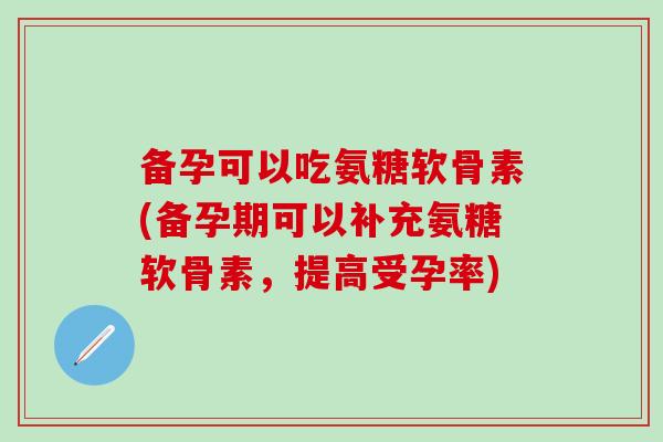 备孕可以吃氨糖软骨素(备孕期可以补充氨糖软骨素，提高受孕率)