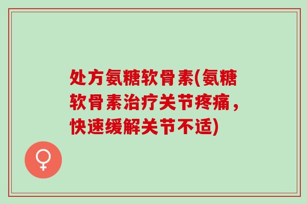 处方氨糖软骨素(氨糖软骨素治疗关节疼痛，快速缓解关节不适)