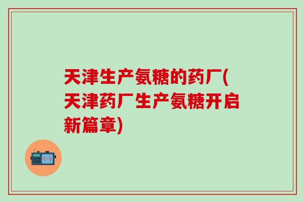天津生产氨糖的药厂(天津药厂生产氨糖开启新篇章)