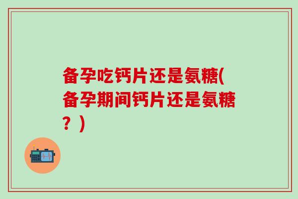 备孕吃钙片还是氨糖(备孕期间钙片还是氨糖？)