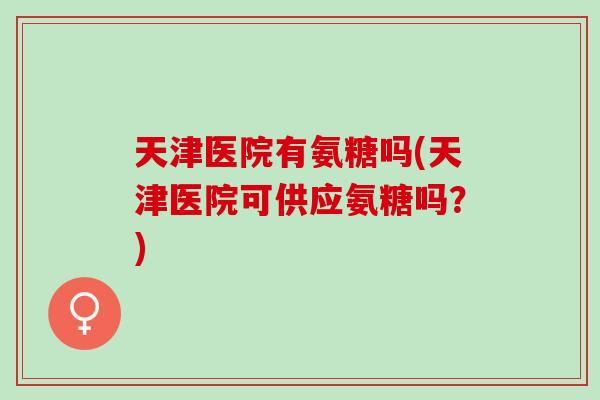 天津医院有氨糖吗(天津医院可供应氨糖吗？)