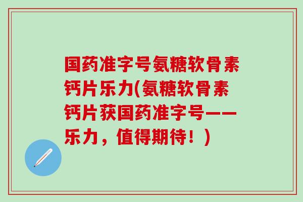 国药准字号氨糖软骨素钙片乐力(氨糖软骨素钙片获国药准字号——乐力,值得期待!) 国药准字号氨糖软骨素钙片乐力(氨糖软骨素钙片获国药准字号——乐力,值得期待!)
