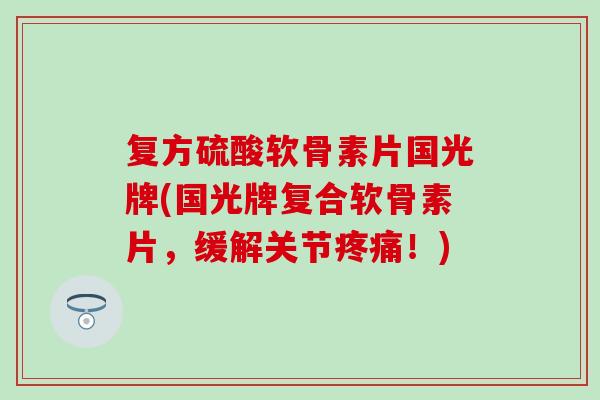 复方硫酸软骨素片国光牌(国光牌复合软骨素片，缓解关节疼痛！)