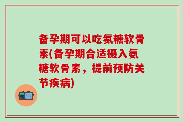 备孕期可以吃氨糖软骨素(备孕期合适摄入氨糖软骨素，提前预防关节疾病)