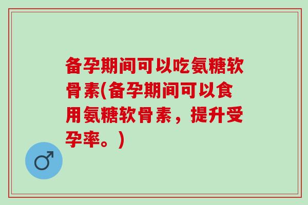 备孕期间可以吃氨糖软骨素(备孕期间可以食用氨糖软骨素，提升受孕率。)